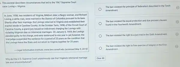 This excerpt describes circumstances that led to the 1967 Supreme Court
case Loving v. Virginia.
In June, 1958, two residents of Virginia, Mildred Jeter, a Negro woman,and Richard
Loving, a white man were married in the District of Columbia pursuant to its laws.
Shortly after their marriage ,the Lovings returned to Virginia and established their
marital abode in Caroline County. At the October Term, 1958, of the Circuit Court of
Caroline County, a grand jury issued an indictment charging the Lovings with
violating Virginia's ban on interracial marriages. On January 6, 1959, the Lovings
pleaded guilty to the charge, and were sentenced to one year in jail; however, the
trial judge suspended the sentence for a period of 25 years on the condition that
the Lovings leave the State and not return to Virginia together for 25 years
-Legal Information Institute, www.lake cornell.edu (accessed May 9,2019)
Why did the U.S Supreme Court unanimously rule that Virginia's interracial marriage
law was unconstitutional?
The ban violated the principle of federalism described in the Tenth
Amendment.
The ban violated the equal protection and due process clauses
found in the Fourteenth Amendment.
The ban violated the right to a jury trial in the Sixth Amendment.
The ban violated the right to free exercise of religion in the First
Amendment.