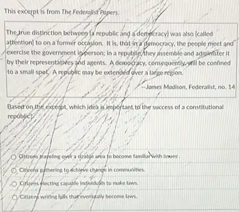 This excerpt is from The Federalist Popers.
The Jrue distinction between fa republic and a dennycracyl was also (called
atténtion] to on a former occasion.It is, that in a democracy, the people meet and
(exercise the government inforrson.in a republic/they issemble and administer it
by their representatives and agents. A democracy, consequently will be confined
to a small spot,A republic may be extended over a large region.
-Jomes Modison, Federalist, no 14
Basod on,the except; which jdea is important to the success of a constitutional
repablie?
Citizons frayeling oyer a strable area to become familiar with iswes.
Citizens gethering to achieve change in communities.
Citizens-plecting capable individufis to make laws.
Citizend-writing bills that eventually become laws.