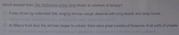 Which excerpt from The Fellowship of the Ring shows an element of fantasy?
It was driven by outlandish folk, singing strange songs dwarves with long beards and deep hoods
At Bilbo's front door the old man began to unload: there were great bundles of fireworks of all sorts of shapes
more	and dangerous, but the Shirt loik knew nottung about