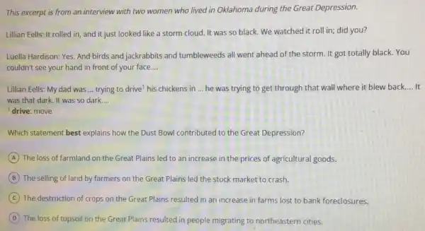 This excerpt is from an interview with two women who lived in Oklahoma during the Great Depression.
Lillian Eells: It rolled in, and it just looked like a storm cloud. It was so black. We watched it roll in; did you?
Luella Hardison: Yes. And birds and jackrabbits and tumbleweeds all went ahead of the storm It got totally black.You
couldn't see your hand in front of your face. __
Lillian Eells: My dad was __ trying to drive? his chickens in __ he was trying to get through that wall where it blew back. __
was that dark. It was so dark. __
drive: move
Which statement best explains how the Dust Bowl contributed to the Great Depression?
A The loss of farmland on the Great Plains led to an increase in the prices of agricultural goods.
B The selling of land by farmers on the Great Plains led the stock market to crash.
C The destruction of crops on the Great Plains resulted in an increase in farms lost to bank foreclosures.
The loss of topsoil on the Great Plains resulted in people migrating to northeastern cities