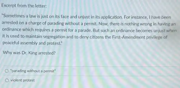 Excerpt from the letter:
"Sometimes a law is just on its face and unjust in its application. For instance, I have been
arrested on a charge of parading without a permit. Now, there is nothing wrong in having an
ordinance which requires a permit for a parade.But such an ordinance becomes unjust when
it is used to maintain segregation and to deny citizens the First-Amendment privilege of
peaceful assembly and protest."
Why was Dr. King arrested?
"parading without a permit"
violent protest