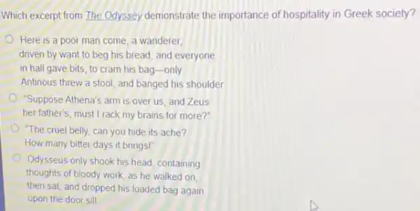 Which excerpt from The Odyssey demonstrate the importance of hospitality in Greek society?
Here is a poor man come, a wanderer,
driven by want to beg his bread, and everyone
in hall gave bits to cram his bag -only
Antinous threw a stool and banged his shoulder
"Suppose Athena's arm is over us, and Zeus
her father's, must I rack my brains for more?"
"The cruel belly, can you hide its ache?
How many bitter days it brings!
Odysseus only shook his head, containing
thoughts of bloody work as he walked on.
then sat, and dropped his loaded bag again
upon the door sill