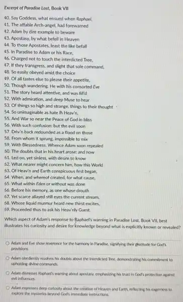 Excerpt of Paradise Lost,Book VII
40. Say Goddess, what ensued when Raphael,
41. The affable Arch-angel had forewarned
42. Adam by dire example to beware
43. Apostasy, by what befell in Heaven
44. To those Apostates least the like befall
45. In Paradise to Adam or his Race.
46. Charged not to touch the interdicted Tree.
47. If they transgress and slight that sole command,
48. So easily obeyed amid, the choice
49. Of all tastes else to please their appetite,
50. Though wandering. He with his consorted Eve
51. The story heard attentive, and was fill'd
52. With admiration, and deep Muse to hear
53. Of things so high and strange, things to their thought
54. So unimaginable as hate in Heav'n.
55. And War so near the Peace of God in bliss
56. With such confusion:but the evil soon
57. Driv'n back redounded as a flood on those
58. From whom it sprung, impossible to mix
59. With Blessedness. Whence Adam soon repealed
50. The doubts that in his heart arose:and now
61. Led on, yet sinless, with desire to know
62. What nearer might concern him, how this World
63. Of Heav'n and Earth conspicuous first began,
64. When, and whereof created, for what cause,
65. What within Eden or without was done
66. Before his memory,as one whose drouth
67. Yet scarce allayed still eyes the current stream.
58. Whose liquid murmur heard new thirst excites.
69. Proceeded thus to ask his Heav'nly Guest.
Which aspect of Adam's response to Raphael's warning in Paradise Lost, Book VII, best
illustrates his curiosity and desire for knowledge beyond what is explicitly known or revealed?
Adam and Eve show reverence for the harmony in Paradise, signifying their gratitude for God's
provisions.
Adam obediently resolves his doubts about the interdicted Tree, demonstrating his commitment to
upholding divine commands.
Adam dismisses Raphael's warning about apostasy, emphasizing his trust in God's protection against
evil influences.
Adam expresses deep curiosity about the creation of Heaven and Earth, reflecting his eagerness to
explore the mysteries beyond God's immediate instructions.