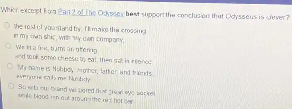 Which excerpt from Part 2 of The Odyssey best support the conclusion that Odysseus is clever?
the rest of you stand by; I'll make the crossing
in my own ship with my own company,
We lit a fire burnt an offering
and took some cheese to eat; then sat in silence
"My name is Nohbdy.mother, father, and friends
everyone calls me Nohbdy
So with our brand we bored that great eye socket
while blood ran out around the red hot bar