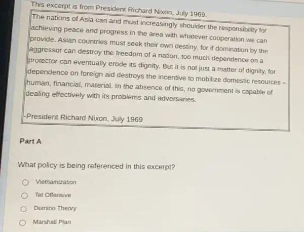 This excerpt is from President Richard Nixon, July 1969.
The nations of Asia can and must increasingly shoulder the responsibility for
achieving peace and progress in the area with whatever cooperation we can
provide. Asian countries must seek their own destiny, for if domination by the
aggressor can destroy the freedom of a nation too much dependence on a
protector can eventually erode its dignity. But it is not just a matter of dignity, for
dependence on foreign aid destroys the incentive to mobilize domestic resources -
human, financial, material. In the absence of this no government is capable of
dealing effectively with its problems and adversaries.
-President Richard Nixon July 1969
Part A
What policy is being referenced in this excerpt?
Vietnamization
Tet Offensive
Domino Theory
Marshall Plan