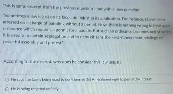 This is same excerpt from the previous question - but with a new question.
"Sometimes a law is just on its face and unjust in its application. For instance I have been
arrested on a charge of parading without a permit. Now, there is nothing wrong in having an
ordinance which requires a permit for a parade But such an ordinance becomes unjust when
it is used to maintain segregation and to deny citizens the First -Amendment privilege of
peaceful assembly and protest."
According to the excerpt why does he consider this law unjust?
He says the law is being used to deny him his 1st Amendment right to peacefully protest
He is being targeted unfairly.