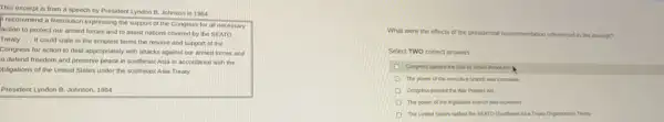 This excerpt is from a speech by President Lyndon B. Johnson in 1964.
recommend a Resolution expressing the support of the Congress for all necessary
action to protect our armed forces and to assist nations covered by the SEATO
Treaty ... It could state in the simplest terms the resolve and support of the
Congress for action to deal appropriately with attacks against our armed forces and
defend freedom and preserve peace in southeast Asia in accordance with the
bligations of the United States under the southeast Asia Treaty.
President Lyndon B. Johnson 1964
What were the effects of the presidential recommendation referenced in the excerpt?
Select TWO correct answers.
Congress passed the Gut of Tonkin Resolution
The power of the executive branch was increased.
Congress passed the War Powers Act.
The power of the legislative branch was increased.
The United States ratited the SEATO (Southeast Asia Treaty Organization) Treaty
