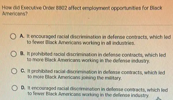 How did Executive Order 8802 affect employment opportunities for Black
Americans?
A. It encouraged racial discrimination in defense contracts, which led
to fewer Black Americans working in all industries.
B. It prohibited racial discrimination in defense contracts, which led
to more Black Americans working in the defense industry.
C. It prohibited racial discrimination in defense contracts, which led
to more Black Americans joining the military.
D. It encouraged racial discrimination in defense contracts, which led
to fewer Black Americans working in the defense industry.