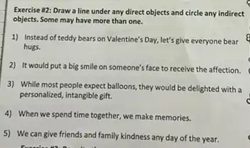 Exercise 112: Draw a line under any direct objects and circle any indirect
objects. Some may have more than one.
1) Instead of teddy bears on Valentine's Day, let's give everyone bear
hugs.
2) It would put a big smile on someone's face to receive the affection.
3) While most people expect balloons, they would be delighted with a
personalized, intangible gift.
4) When we spend time together, we make memories.
5) We can give friends and family kindness any day of the year.	c
freed