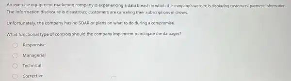 An exercise equipment marketing company is experiencing a data breach in which the company's website is displaying customers payment information.
The information disclosure is disastrous; customers are canceling their subscriptions in droves.
Unfortunately, the company has no SOAR or plans on what to do during a compromise.
What functional type of controls should the company implement to mitigate the damages?
Responsive
Managerial
Technical
Corrective