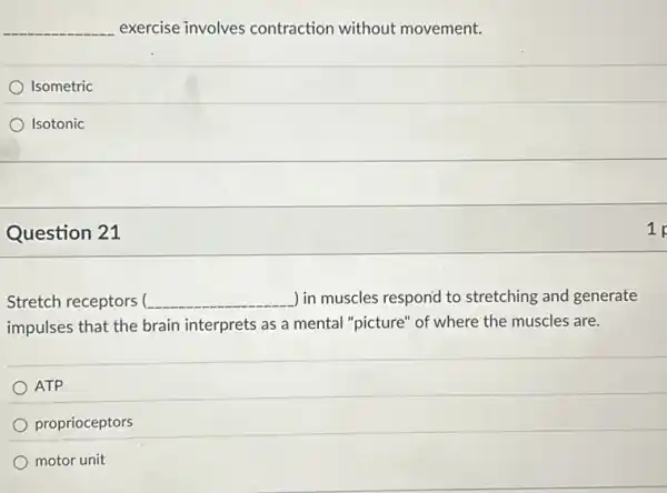 __ exercise involves contraction without movement.
Isometric
Isotonic
Question 21
Stretch receptors __ ) in muscles respond to stretching and generate
impulses that the brair interprets as a mental "picture" of where the muscles are.
ATP
proprioceptors
motor unit
1