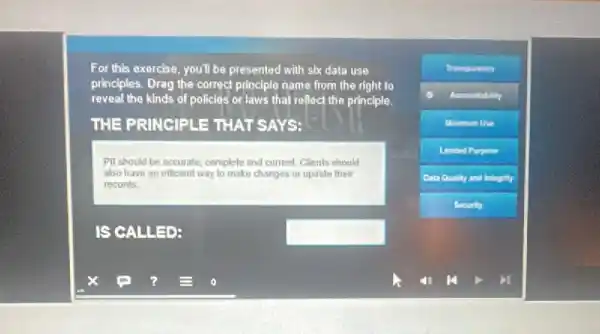 For this exercise, you'll be presented with six data use
principles. Drag the correct principle name from the right to
reveal the kinds of policles or laws that reflect the principle.
THE PRINCIPLE TH AT SAYS:
PII should be accurate complete and current. Chents should
also have an efficient way to make changes ot update their
records.
IS CALLED:	square 
x	7 =
Transparenty
Accountability
-Use
Limited Purpose
Outs Quality and Integrity