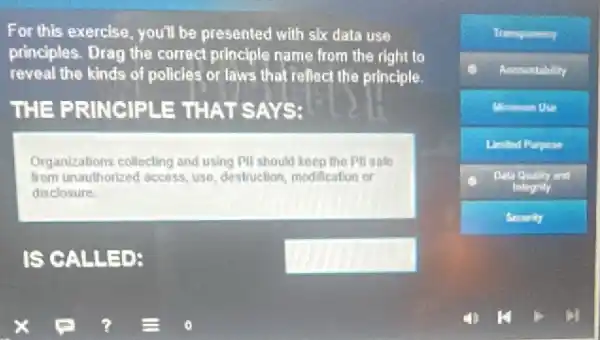 For this exercise, you'll be presented with six data use
principles. Drag the correct principle name from the right to
reveal the kinds of policles or laws that reflect the principle.
THE PRINCIPLE : THAT SAYS:
Organizations collecting and using PII should keep the Pll sate
from unauthorized access, use destruction, modification or
disclosure
IS CALLE	square 
Acoountability
Minimum Use
Limited Purpose
Data Quality and
Integrity
Security