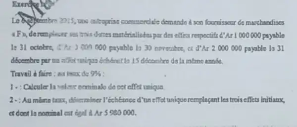 Exercise
entroprise commerciale demande a son fournisscur do marchandises
was trais dones materialistes par des effecs respoctifs d'Ar1000000 000000 paysble
)000000 payable to 30 noverabre cc Ar2000000 payable to 31
dócembre parun offer waigus edubant 13 15 dicombro ds la ineme année.
Travail a faire: au teax do 9% 
1. : Calculer In velso nominale do cet effet unique.
2-: Au mêmetaux, dblerminer I'échéance d'uneffet unique remplaçant les troiseffets initiaux,
at dont to nominal cat boal is Ar 5980000