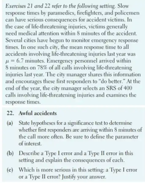 Exercises 21 and 22 refer to the following setting. Slow
response times by paramedics, firefighters and policemen
can have serious consequences for accident victims. In
the case of life -threatening injuries , victims generally
need medical attention within 8 minutes of the accident.
Several cities have begun to monitor emergency response
times. In one such city, the mean response time to all
accidents involving life threatening injuries last year was
mu =6.7 minutes. Emergency personnel arrived within
8 minutes on 78%  of all calls involving life-threatening
injuries last year. The city manager shares this information
and encourages these first responders to "do better "At the
end of the year,the city manager selects an SRS of 400
calls involving life -threatening injuries and examines the
response times.
22. Awful accidents
(a) State hypotheses for a significance test to determine
whether first responders are arriving within 8 minutes of
the call more often Be sure to define the parameter
of interest.
(b) Describe a Type I error and a Type II error in this
setting and explain the consequences of each.
(c) Which is more serious in this setting:a Type I error
or a Type II error? Justify your answer.