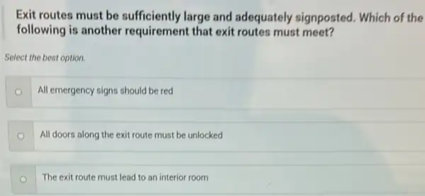 Exit routes must be sufficiently large and adequately signposted . Which of the
following is another requirement that exit routes must meet?
Select the best option.
All emergency signs should be red
All doors along the exit route must be unlocked
The exit route must lead to an interior room