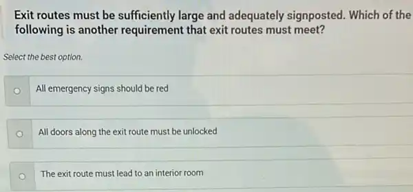 Exit routes must be sufficiently large and adequately signposted.Which of the
following is another requirement that exit routes must meet?
Select the best option.
All emergency signs should be red
All doors along the exit route must be unlocked
The exit route must lead to an interior room