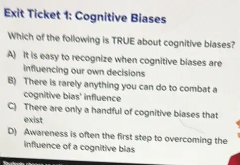 Exit Ticket 1:Cognitive Biases
Which of the following is TRUE about cognitive biases?
A) It is easy to recognize when cognitive biases are
influencing our own decisions
B) There is rarely anything you can do to combat a
cognitive bias' influence
C) There are only a handful of cognitive biases that
exist
D) Awareness is often the first step to overcoming the
influence of a cognitive bias