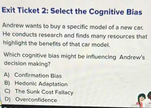 Exit Ticket 2 : Select the Cognitive Bias
Andrew wants to buy a specific model of a new car.
He conducts research and finds many resources that
highlight the benefits of that car model.
Which cognitive bias might be influencing Andrew's
decision making?
A) Confirmation Bias
B) Hedonic Adaptation
C) The Sunk Cost Fallacy
D) Overconfidence