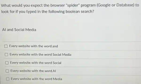 What would you expect the browser "spider" program (Google or Database)to
look for if you typed in the following boolean search?
Al and Social Media
Every website with the word and
D Every website with the word Social Media
Every website with the word Social
Every website with the word Al
Every website with the word Media