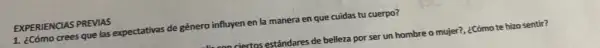 EXPERIENCIAS PREVIAS
1. ¿Cómo crees que las expectativas de género influyen en la manera en que cuidas tu cuerpo?
riertos estándares de belleza por ser un hombre o mujer?, ¿Cómo te hizo sentir?