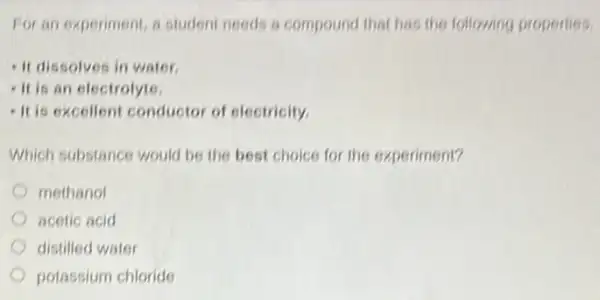 For an experiment, a student needs a compoun that has the following properties.
- It dissolves in water.
- It is an electrolyte.
- It is excellent conductor of electricity.
Which substance would be the best choice for the experiment?
methanol
acetic acid
distilled water
potassium chloride