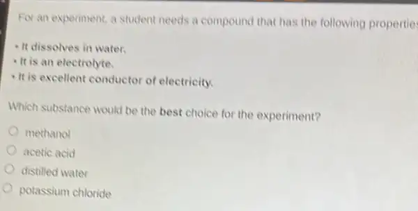 For an experiment, a student needs a compound that has the following propertie
- It dissolves in water.
It is an electrolyte.
-It is excellent conductor of electricity.
Which substance would be the best choice for the experiment?
methanol
acetic acid
distilled water
potassium chloride