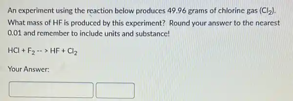 An experiment using the reaction below produces 49.96 grams of chlorine gas (Cl_(2))
What mass of HF is produced by this experiment? Round your answer to the nearest
0.01 and remember to include units and substance!
HCl+F_(2)... HF+Cl_(2)
Your Answer:
square  square