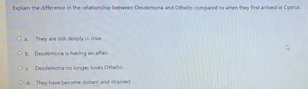 Explain the difference in the relationship between Desdemona and Othello compared to when they first arrived in Cyprus.
a. They are still deeply in love.
b. Desdemona is having an affair
c. Desdemona no longer loves Othello.
d. They have become distant and strained.