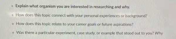 - Explain what organism you are interested in researching and why.
- How does this topic connect with your personal experiences or background?
- How does this topic relate to your career goals on future aspirations?
- Was there a particular experiment, case study, or example that stood out to you?Why