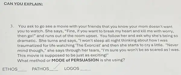 CAN YOU EXPLAIN:
3. You ask to go see a movie with your friends that you know your mom doesn't want
you to watch. She says, "Fine, if you want to break my heart and kill me with worry,
then go!" and runs out of the room upset. You follow her and ask why she's being so
dramatic. She turns and says, "I won't sleep all night thinking about how I was
traumatized for life watching "The Exorcist' and then she starts to cry a little."Never
mind though," she says through her tears ,"I'm sure you won't be as scared as I was.
This movie is supposed to be just as exciting!"
What method or MODE of PERSUASION is she using?
ETHOS __ PATHOS __ LOGOS __