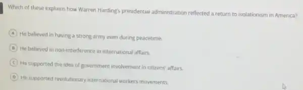 Which of these explains how Warren Harding's presidential administration reflected a return to isolationism in America?
A
He believed in having a strong army even during peacetime.
B He believed in non-interference in international affairs.
C
He supported the idea of government involvement in citizens' affairs.
D
He supported revolutionary international workers movements.