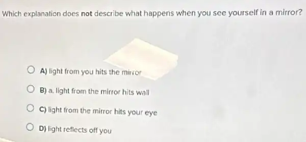 Which explanation does not describe what happens when you see yourself in a mirror?
A) light from you hits the mirror
B) a. light from the mirror hits wall
C) light from the mirror hits your eye
D) light reflects off you