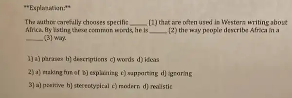 "Explanation:
The author carefully chooses specific __ (1) that are often used in Western writing about
Africa. By listing these common words, he is __ (2) the way people describe Africa in a
__ (3) way.
1) a) phrases b)descriptions c) words d)ideas
2) a) making fun of b) explaining c)supporting d) ignoring
3) a) positive b)stereotypical c) modern d)realistic