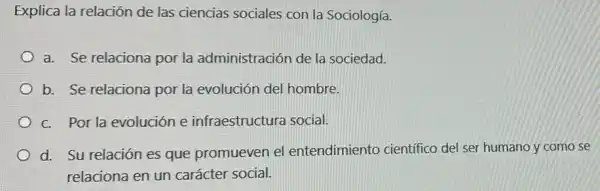 Explica la relación de las ciencias sociales con la Sociología.
a. Se relaciona por la administración de la sociedad.
b. Se relaciona por la evolución del hombre.
c. Por la evolución e infraestructura social.
d. Su relación es que promueven el entendimiento cientifico del ser humano y como se
relaciona en un carácter social.