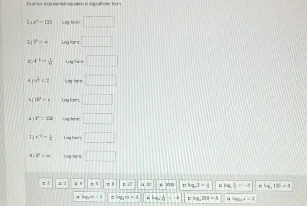 Express exponential equation in logarithmic form
1.) x^3=125 Log form: square 
2.) 2^5=w Log form: square 
3.) 4^-k=(1)/(64) Log form: square 
4.) u^(1)/(3)=2 Log form: square 
5.) 10^3=s Log form: square 
6.) 4^h=256 Log form: square 
7.) v^-3=(1)/(8) Log form: square 
8.) 3^3=m Log form: square 
: 2
:3
: 5
:27
:32
: 1000
: log_(u)2=(1)/(3)
: log_(v)(1)/(8)=-3
: log_(z)125=3
1: log_(2)w=5
log_(3)m=3
: log_(4)(1)/(64)=-k
log_(4)256=h
log_(10)s=3