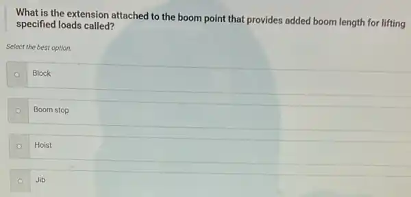 What is the extension attached to the boom point that provides added boom length for lifting
specified loads called?
Select the best option.
Block
Boom stop
Hoist
Jib