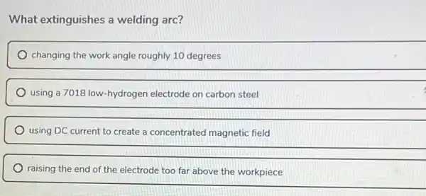 What extinguishes a welding arc?
changing the work angle roughly 10 degrees
using a 7018 low -hydrogen electrode on carbon steel
__
using DC current to create a concentrated magnetic field
__
raising the end of the electrode too far above the workpiece