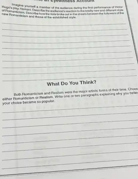all eyewitness Account
Hugo's magine yourself a member of the audience during the first performance of Victor
new Romacism. Describe how the riots broke out in the streets between the followers of the
new Romanticism and those ol the established style.
__
What Do You
Both Romanticism and Realism were the major artistic forms of their time . Choos
either Romanticism or Realism. Write one or two paragraphs explaining why you belie
Write one or two paragraphic experiment of
__