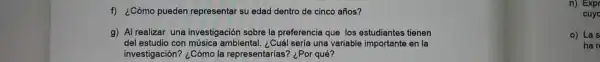 f) ¿Cómo pueden representar su edad dentro de cinco años?
n) Expr
cuyc
g) Al realizar una investigación sobre la preferencia que los estudiantes tienen
del estudio con música ambiental. ¿Cuál sería una variable importante en la
investigación? ¿Cómo la representarias? ¿Por qué?
o) Las
han