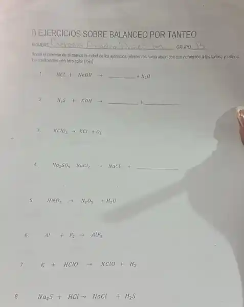 f) EJERCICIOS SOBRE BALANCEO POR TANTEO
NOMBRE __
GRUPO __
Anota el proceso de al menos la mitad de los ejercicios (elementos hacia abajo con sus numeritos a los lados) y coloca
los coeficientes con otro color (rojo).
1.
HCl+NaOHarrow underline ( )+H_(2)O
2.
H_(2)S+KOHarrow underline ( )+underline ( )
3. KClO_(3)arrow KCl+O_(2)
Na_(2)SO_(4) BaCl_(2)arrow NaCl+underline ( )
5. HNO_(3)arrow N_(2)O_(5)+H_(2)O
6. Al+F_(2)arrow AlF_(3)
7. K+HClOarrow KClO+H_(2)
8.
Na_(2)S+HClarrow NaCl+H_(2)S