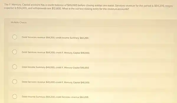 The F, Mercury, Copital account has a credit balance of 46,000 before closing entries are made Services revenue for the period is 64,200 weges
expense is 44,300, and withdrawals are 12,600. What is the correct closing entry for the revenue accounts?
Multiple Choice
Debit Services revenue 64,200 credit Income Summary 64,200
Debit Services revenue 64,200 credit F, Mercury, Capital 46,000
Debit Income Summary 46,000 credit F. Mercury Capital 46,000
Debit Services revenue 46,000 credit F. Mercury, Capital 46.000.
Debit Income Summary 64,200 credit Services revenue 64,200