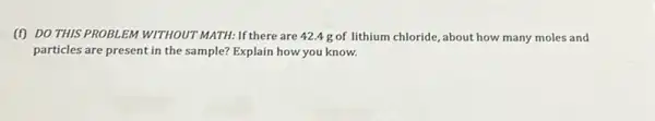 (f) DO THIS PROBLEM WITHOUT MATH: If there are 42.4 g of lithium chloride, about how many moles and
particles are present in the sample? Explain how you know.