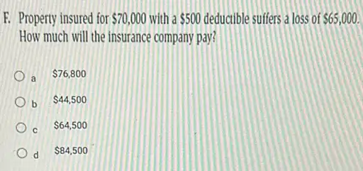 F. Property insured for 70,000 with a 500 deductible suffers a loss of 65,000.
How much will the insurance company pay?
a 76,800
b 44,500
c
 64,500
d
 84,500