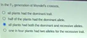 In the F_(2) generation of Mendel's crosses,
all plants had the dominant trait.
half of the plants had the dominant allele.
all plants had both the dominant and recessive alleles
one in four plants had two alleles for the recessive trait.