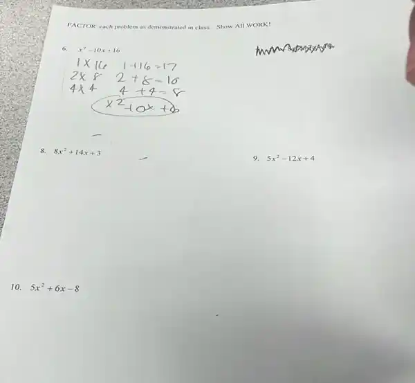 FACTOR each problem as demonstrated in class. Show All WORK!
6. x^2-10x+16
8. 8x^2+14x+3
10. 5x^2+6x-8
9. 5x^2-12x+4