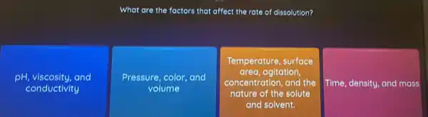 What are the factors that affect the rate of dissolution?
pH, viscosity, and
conductivity
Pressure, color, and
volume
Temperature, surface
area, agitation
concentration, and the
nature of the solute
and solvent.
Time, density, and mass