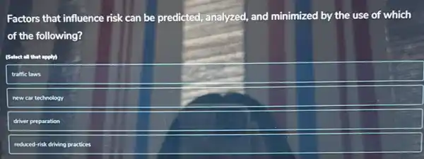 Factors that influence risk can be predicted, analyzed,and minimized by the use of which
of the following?
(Select all that apply)
traffic laws
new car technology
driver preparation
reduced-risk driving practices