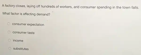 A factory closes, laying off hundreds of workers, and consumer spending in the town falls.
What factor is affecting demand?
consumer expectation
consumer taste
income
substitutes