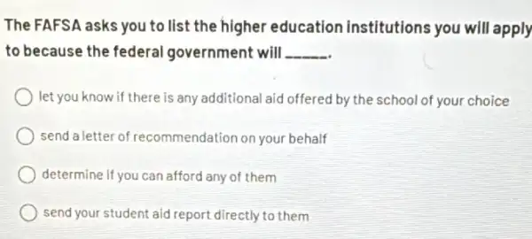 The FAFSA asks you to list the higher education institutions you will apply
to because the federal government will __
let you know if there is any additional aid offered by the school of your choice
send a letter of recommendation on your behalf
determine if you can afford any of them
send your student aid report directly to them